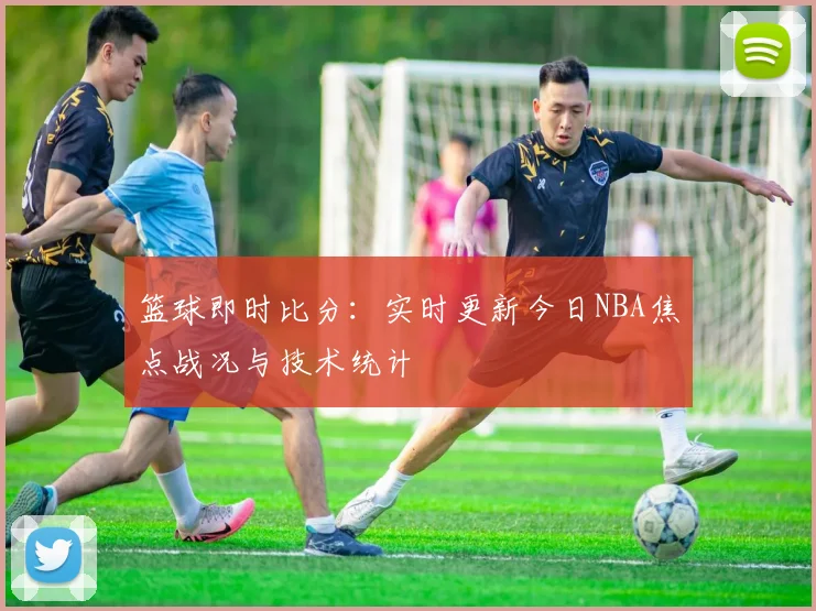 篮球即时比分：实时更新今日NBA焦点战况与技术统计