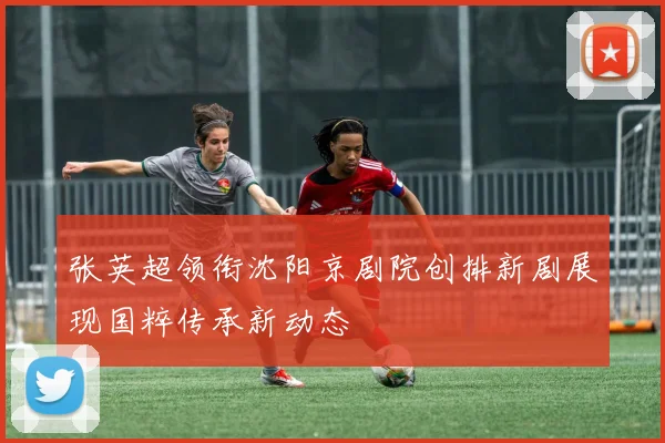 张英超领衔沈阳京剧院创排新剧展现国粹传承新动态