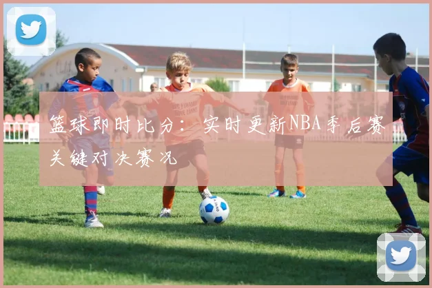 篮球即时比分：实时更新NBA季后赛关键对决赛况