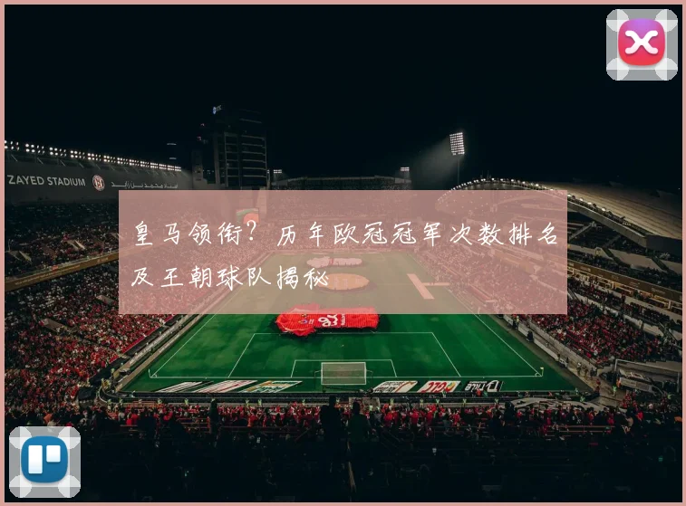皇马领衔？历年欧冠冠军次数排名及王朝球队揭秘