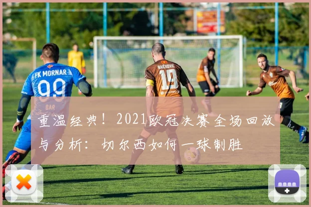 重温经典！2021欧冠决赛全场回放与分析：切尔西如何一球制胜