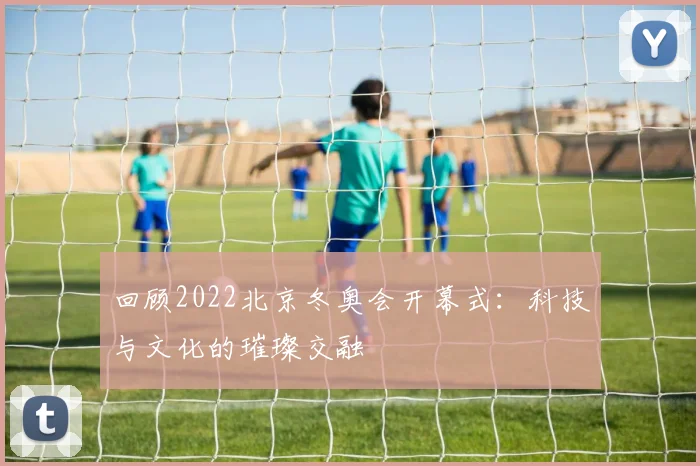回顾2022北京冬奥会开幕式：科技与文化的璀璨交融