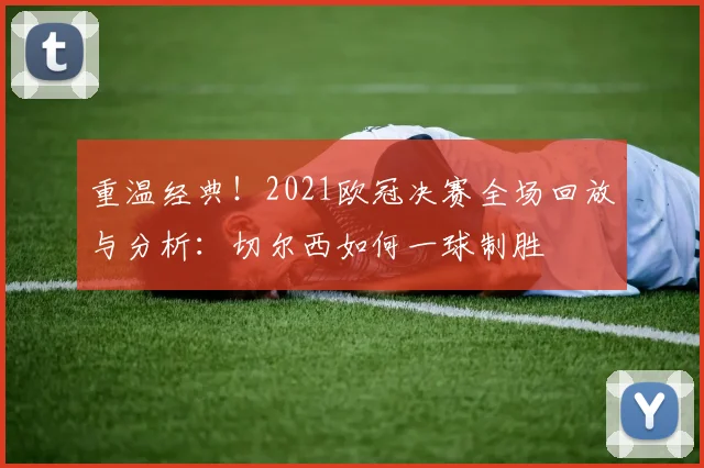 重温经典！2021欧冠决赛全场回放与分析：切尔西如何一球制胜