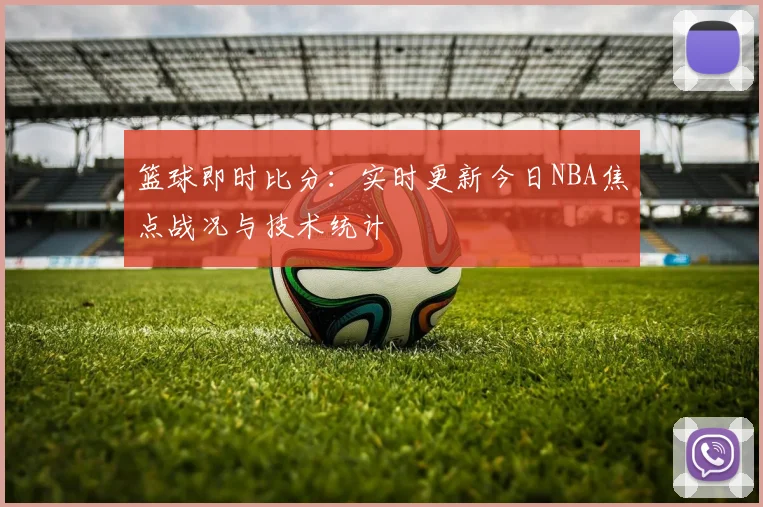 篮球即时比分：实时更新今日NBA焦点战况与技术统计