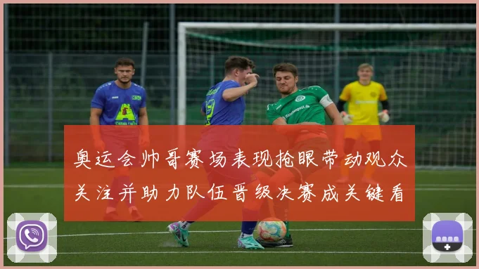 奥运会帅哥赛场表现抢眼带动观众关注并助力队伍晋级决赛成关键看点
