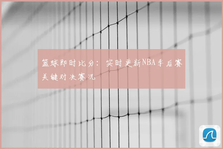 篮球即时比分：实时更新NBA季后赛关键对决赛况